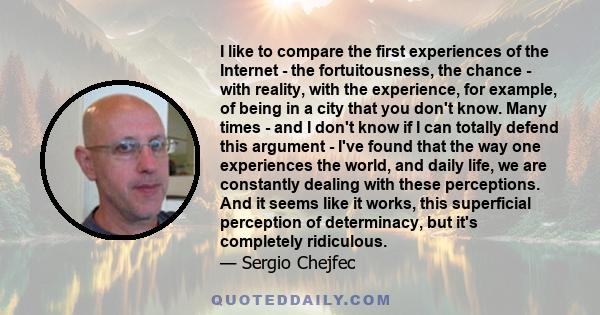 I like to compare the first experiences of the Internet - the fortuitousness, the chance - with reality, with the experience, for example, of being in a city that you don't know. Many times - and I don't know if I can