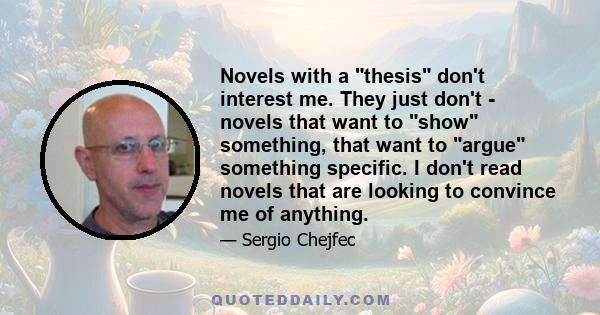 Novels with a thesis don't interest me. They just don't - novels that want to show something, that want to argue something specific. I don't read novels that are looking to convince me of anything.