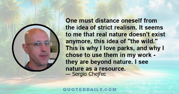 One must distance oneself from the idea of strict realism. It seems to me that real nature doesn't exist anymore, this idea of the wild. This is why I love parks, and why I chose to use them in my work - they are beyond 