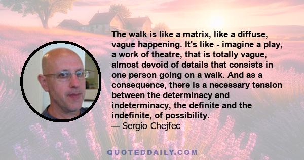 The walk is like a matrix, like a diffuse, vague happening. It's like - imagine a play, a work of theatre, that is totally vague, almost devoid of details that consists in one person going on a walk. And as a