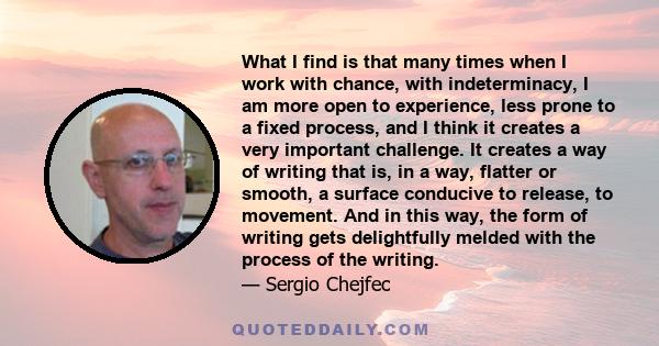 What I find is that many times when I work with chance, with indeterminacy, I am more open to experience, less prone to a fixed process, and I think it creates a very important challenge. It creates a way of writing