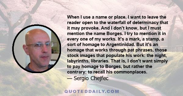 When I use a name or place, I want to leave the reader open to the waterfall of determinacy that it may provoke. And I don't know, but I must mention the name Borges. I try to mention it in every one of my works. It's a 