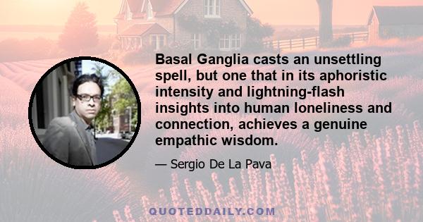 Basal Ganglia casts an unsettling spell, but one that in its aphoristic intensity and lightning-flash insights into human loneliness and connection, achieves a genuine empathic wisdom.