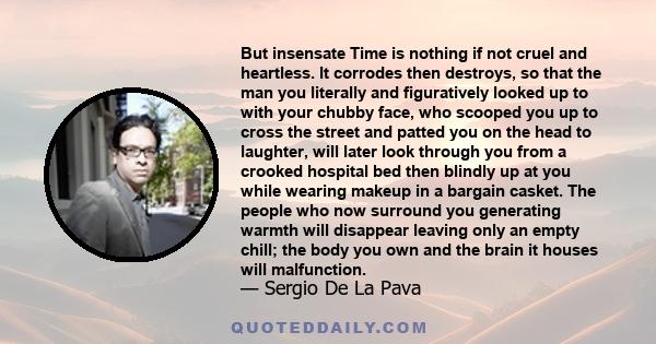 But insensate Time is nothing if not cruel and heartless. It corrodes then destroys, so that the man you literally and figuratively looked up to with your chubby face, who scooped you up to cross the street and patted