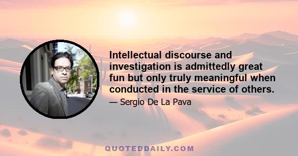 Intellectual discourse and investigation is admittedly great fun but only truly meaningful when conducted in the service of others.