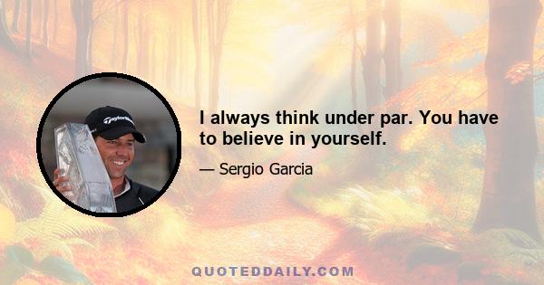 I always think under par. You have to believe in yourself.