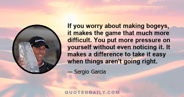 If you worry about making bogeys, it makes the game that much more difficult. You put more pressure on yourself without even noticing it. It makes a difference to take it easy when things aren't going right.