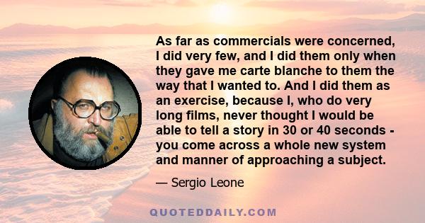 As far as commercials were concerned, I did very few, and I did them only when they gave me carte blanche to them the way that I wanted to. And I did them as an exercise, because I, who do very long films, never thought 