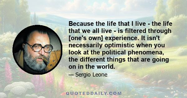 Because the life that I live - the life that we all live - is filtered through [one's own] experience. It isn't necessarily optimistic when you look at the political phenomena, the different things that are going on in