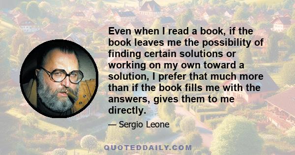 Even when I read a book, if the book leaves me the possibility of finding certain solutions or working on my own toward a solution, I prefer that much more than if the book fills me with the answers, gives them to me