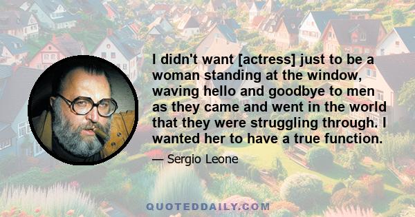 I didn't want [actress] just to be a woman standing at the window, waving hello and goodbye to men as they came and went in the world that they were struggling through. I wanted her to have a true function.