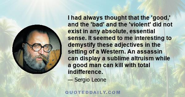 I had always thought that the 'good,' and the 'bad' and the 'violent' did not exist in any absolute, essential sense. It seemed to me interesting to demystify these adjectives in the setting of a Western. An assassin