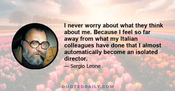 I never worry about what they think about me. Because I feel so far away from what my Italian colleagues have done that I almost automatically become an isolated director.