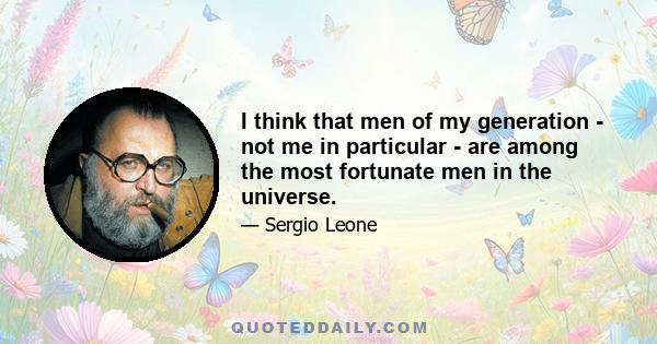 I think that men of my generation - not me in particular - are among the most fortunate men in the universe.