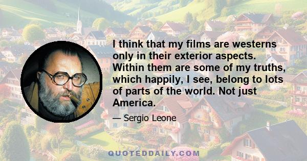 I think that my films are westerns only in their exterior aspects. Within them are some of my truths, which happily, I see, belong to lots of parts of the world. Not just America.