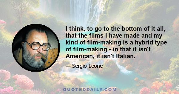 I think, to go to the bottom of it all, that the films I have made and my kind of film-making is a hybrid type of film-making - in that it isn't American, it isn't Italian.