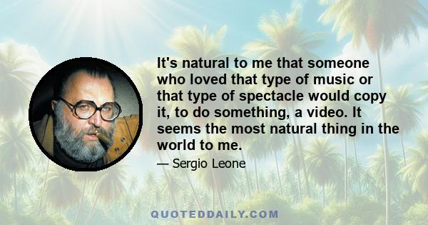 It's natural to me that someone who loved that type of music or that type of spectacle would copy it, to do something, a video. It seems the most natural thing in the world to me.