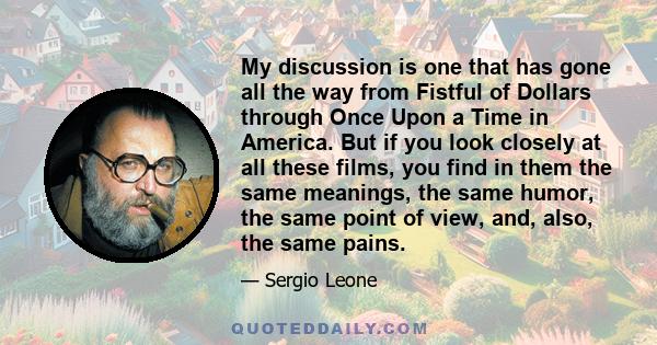 My discussion is one that has gone all the way from Fistful of Dollars through Once Upon a Time in America. But if you look closely at all these films, you find in them the same meanings, the same humor, the same point