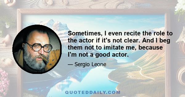 Sometimes, I even recite the role to the actor if it's not clear. And I beg them not to imitate me, because I'm not a good actor.