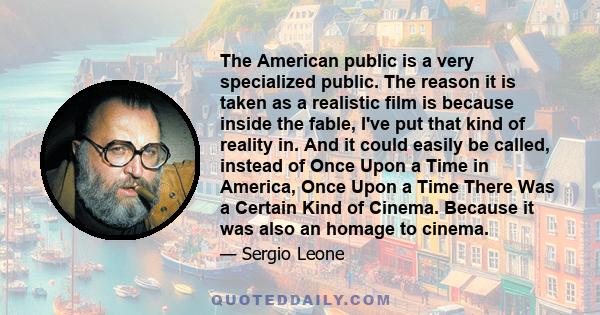 The American public is a very specialized public. The reason it is taken as a realistic film is because inside the fable, I've put that kind of reality in. And it could easily be called, instead of Once Upon a Time in