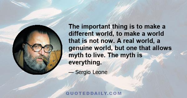 The important thing is to make a different world, to make a world that is not now. A real world, a genuine world, but one that allows myth to live. The myth is everything.