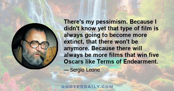 There's my pessimism. Because I didn't know yet that type of film is always going to become more extinct, that there won't be anymore. Because there will always be more films that win five Oscars like Terms of