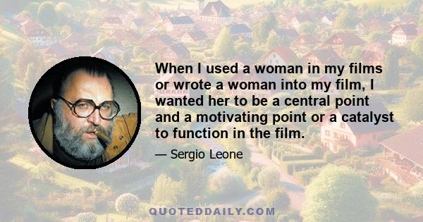 When I used a woman in my films or wrote a woman into my film, I wanted her to be a central point and a motivating point or a catalyst to function in the film.