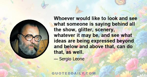 Whoever would like to look and see what someone is saying behind all the show, glitter, scenery, whatever it may be, and see what ideas are being expressed beyond and below and above that, can do that, as well.