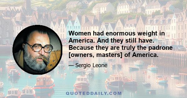 Women had enormous weight in America. And they still have. Because they are truly the padrone [owners, masters] of America.