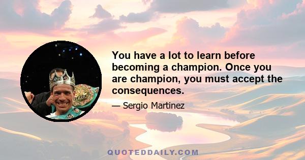 You have a lot to learn before becoming a champion. Once you are champion, you must accept the consequences.