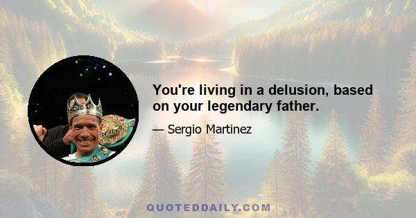 You're living in a delusion, based on your legendary father.