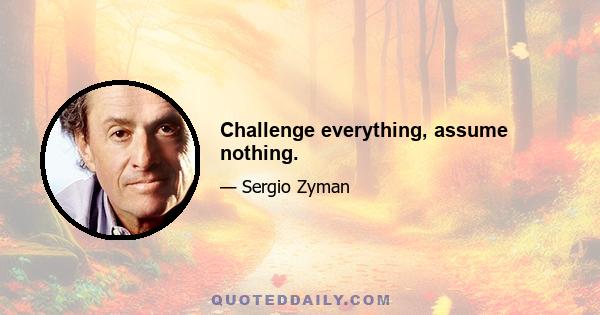 Challenge everything, assume nothing.