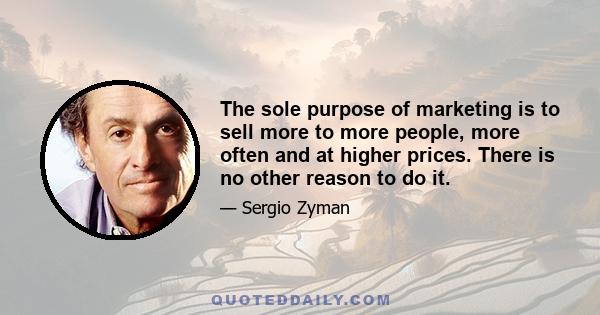 The sole purpose of marketing is to sell more to more people, more often and at higher prices. There is no other reason to do it.