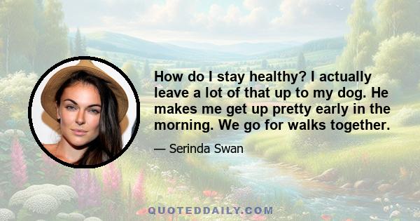 How do I stay healthy? I actually leave a lot of that up to my dog. He makes me get up pretty early in the morning. We go for walks together.