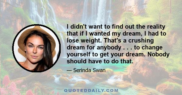 I didn't want to find out the reality that if I wanted my dream, I had to lose weight. That's a crushing dream for anybody . . . to change yourself to get your dream. Nobody should have to do that.