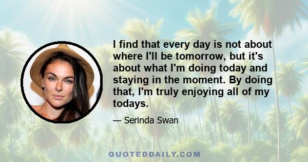 I find that every day is not about where I'll be tomorrow, but it's about what I'm doing today and staying in the moment. By doing that, I'm truly enjoying all of my todays.