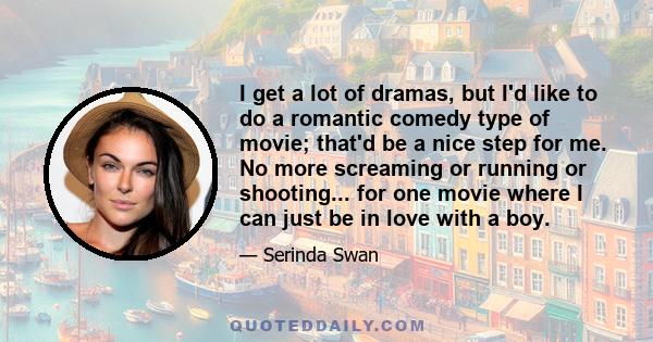 I get a lot of dramas, but I'd like to do a romantic comedy type of movie; that'd be a nice step for me. No more screaming or running or shooting... for one movie where I can just be in love with a boy.