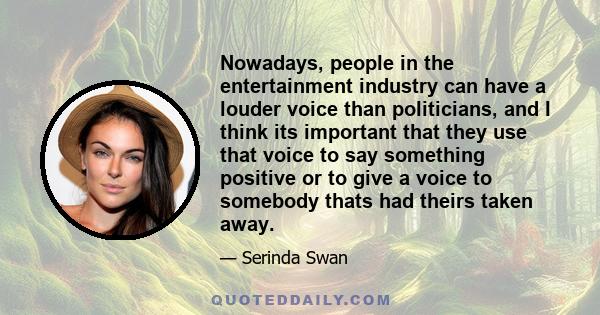 Nowadays, people in the entertainment industry can have a louder voice than politicians, and I think its important that they use that voice to say something positive or to give a voice to somebody thats had theirs taken 