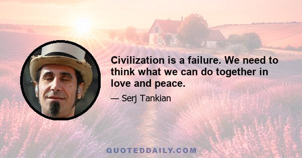 Civilization is a failure. We need to think what we can do together in love and peace.