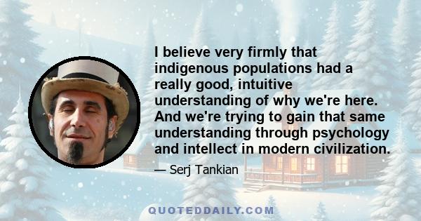 I believe very firmly that indigenous populations had a really good, intuitive understanding of why we're here. And we're trying to gain that same understanding through psychology and intellect in modern civilization.