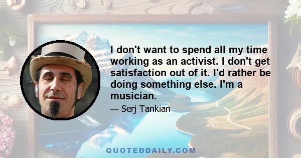 I don't want to spend all my time working as an activist. I don't get satisfaction out of it. I'd rather be doing something else. I'm a musician.