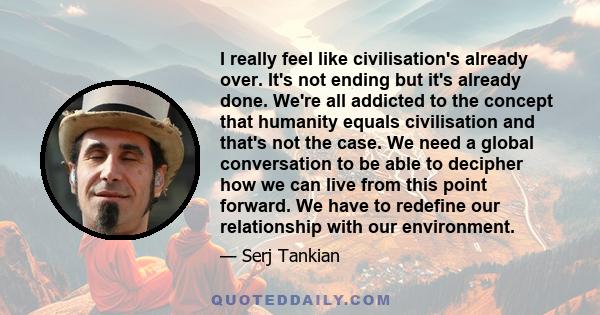 I really feel like civilisation's already over. It's not ending but it's already done. We're all addicted to the concept that humanity equals civilisation and that's not the case. We need a global conversation to be