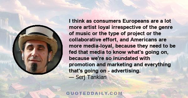 I think as consumers Europeans are a lot more artist loyal irrespective of the genre of music or the type of project or the collaborative effort, and Americans are more media-loyal, because they need to be fed that