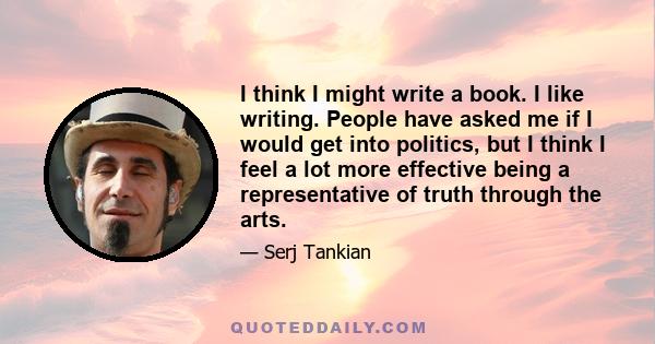 I think I might write a book. I like writing. People have asked me if I would get into politics, but I think I feel a lot more effective being a representative of truth through the arts.