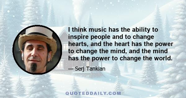 I think music has the ability to inspire people and to change hearts, and the heart has the power to change the mind, and the mind has the power to change the world.