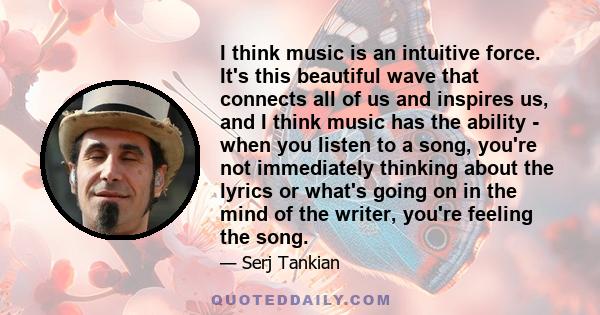 I think music is an intuitive force. It's this beautiful wave that connects all of us and inspires us, and I think music has the ability - when you listen to a song, you're not immediately thinking about the lyrics or