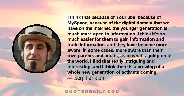 I think that because of YouTube, because of MySpace, because of the digital domain that we have on the Internet, the younger generation is much more open to information. I think it's so much easier for them to gain