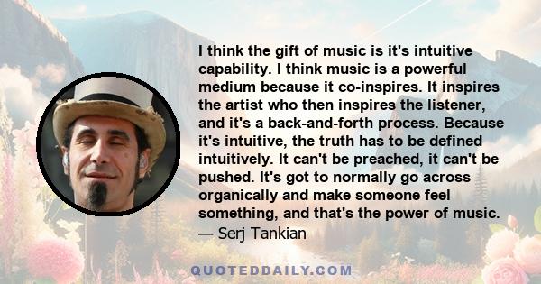 I think the gift of music is it's intuitive capability. I think music is a powerful medium because it co-inspires. It inspires the artist who then inspires the listener, and it's a back-and-forth process. Because it's