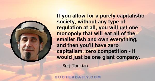 If you allow for a purely capitalistic society, without any type of regulation at all, you will get one monopoly that will eat all of the smaller fish and own everything, and then you'll have zero capitalism, zero