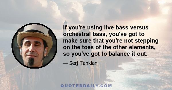 If you're using live bass versus orchestral bass, you've got to make sure that you're not stepping on the toes of the other elements, so you've got to balance it out.